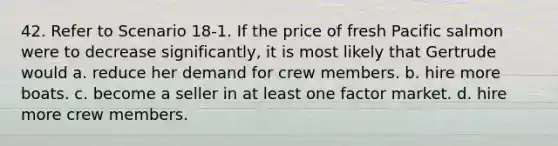 42. Refer to Scenario 18-1. If the price of fresh Pacific salmon were to decrease significantly, it is most likely that Gertrude would a. reduce her demand for crew members. b. hire more boats. c. become a seller in at least one factor market. d. hire more crew members.