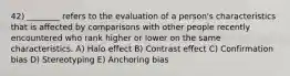 42) ________ refers to the evaluation of a person's characteristics that is affected by comparisons with other people recently encountered who rank higher or lower on the same characteristics. A) Halo effect B) Contrast effect C) Confirmation bias D) Stereotyping E) Anchoring bias