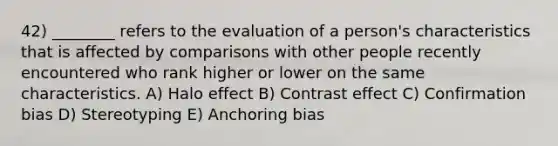 42) ________ refers to the evaluation of a person's characteristics that is affected by comparisons with other people recently encountered who rank higher or lower on the same characteristics. A) Halo effect B) Contrast effect C) Confirmation bias D) Stereotyping E) Anchoring bias