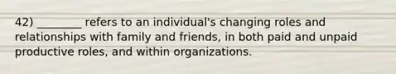 42) ________ refers to an individual's changing roles and relationships with family and friends, in both paid and unpaid productive roles, and within organizations.