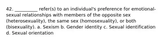 42. __________ refer(s) to an individual's preference for emotional-sexual relationships with members of the opposite sex (heterosexuality), the same sex (homosexuality), or both (bisexuality).​ a. ​Sexism b. ​Gender identity c. ​Sexual identification d. ​Sexual orientation