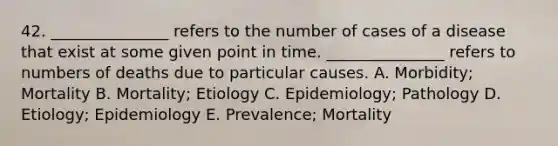 42. _______________ refers to the number of cases of a disease that exist at some given point in time. _______________ refers to numbers of deaths due to particular causes. A. Morbidity; Mortality B. Mortality; Etiology C. Epidemiology; Pathology D. Etiology; Epidemiology E. Prevalence; Mortality