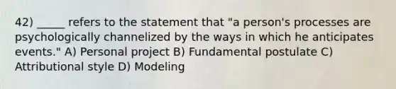 42) _____ refers to the statement that "a person's processes are psychologically channelized by the ways in which he anticipates events." A) Personal project B) Fundamental postulate C) Attributional style D) Modeling