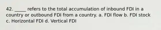 42. _____ refers to the total accumulation of inbound FDI in a country or outbound FDI from a country. a. FDI flow b. FDI stock c. Horizontal FDI d. Vertical FDI