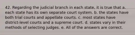 42. Regarding the judicial branch in each state, it is true that a. each state has its own separate court system. b. the states have both trial courts and appellate courts. c. most states have district-level courts and a supreme court. d. states vary in their methods of selecting judges. e. All of the answers are correct.