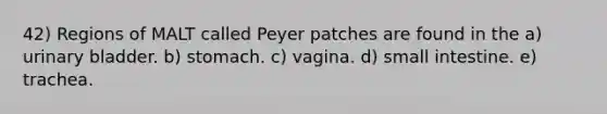 42) Regions of MALT called Peyer patches are found in the a) urinary bladder. b) stomach. c) vagina. d) small intestine. e) trachea.