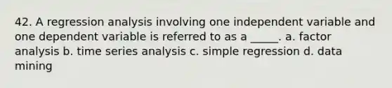 42. A regression analysis involving one independent variable and one dependent variable is referred to as a _____. a. factor analysis b. time series analysis c. simple regression d. data mining