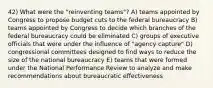 42) What were the "reinventing teams"? A) teams appointed by Congress to propose budget cuts to the federal bureaucracy B) teams appointed by Congress to decide which branches of the federal bureaucracy could be eliminated C) groups of executive officials that were under the influence of "agency capture" D) congressional committees designed to find ways to reduce the size of the national bureaucracy E) teams that were formed under the National Performance Review to analyze and make recommendations about bureaucratic effectiveness