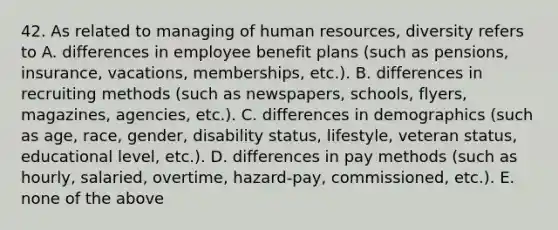 42. As related to managing of human resources, diversity refers to A. differences in employee benefit plans (such as pensions, insurance, vacations, memberships, etc.). B. differences in recruiting methods (such as newspapers, schools, flyers, magazines, agencies, etc.). C. differences in demographics (such as age, race, gender, disability status, lifestyle, veteran status, educational level, etc.). D. differences in pay methods (such as hourly, salaried, overtime, hazard-pay, commissioned, etc.). E. none of the above