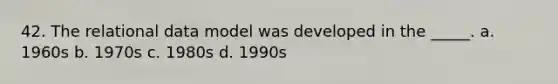 42. The relational data model was developed in the _____. a. 1960s b. 1970s c. 1980s d. 1990s