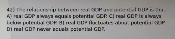 42) The relationship between real GDP and potential GDP is that A) real GDP always equals potential GDP. C) real GDP is always below potential GDP. B) real GDP fluctuates about potential GDP. D) real GDP never equals potential GDP.