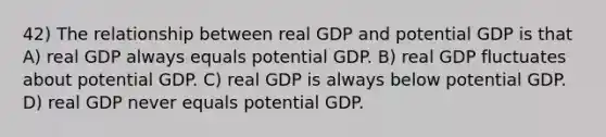 42) The relationship between real GDP and potential GDP is that A) real GDP always equals potential GDP. B) real GDP fluctuates about potential GDP. C) real GDP is always below potential GDP. D) real GDP never equals potential GDP.