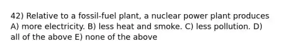 42) Relative to a fossil-fuel plant, a nuclear power plant produces A) more electricity. B) less heat and smoke. C) less pollution. D) all of the above E) none of the above