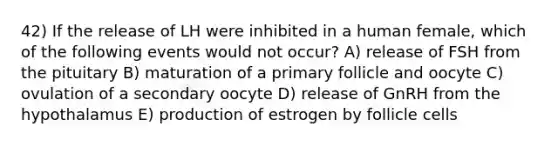 42) If the release of LH were inhibited in a human female, which of the following events would not occur? A) release of FSH from the pituitary B) maturation of a primary follicle and oocyte C) ovulation of a secondary oocyte D) release of GnRH from the hypothalamus E) production of estrogen by follicle cells