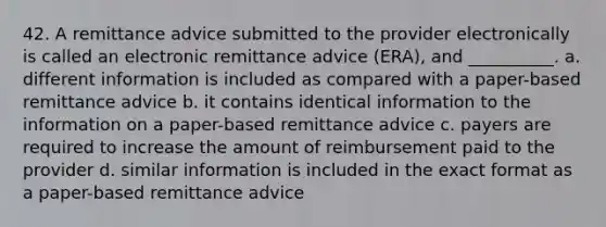 42. A remittance advice submitted to the provider electronically is called an electronic remittance advice (ERA), and __________. a. different information is included as compared with a paper-based remittance advice b. it contains identical information to the information on a paper-based remittance advice c. payers are required to increase the amount of reimbursement paid to the provider d. similar information is included in the exact format as a paper-based remittance advice