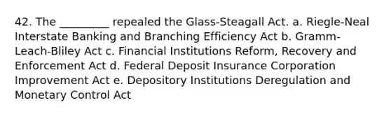 42. The _________ repealed the Glass-Steagall Act. a. Riegle-Neal Interstate Banking and Branching Efficiency Act b. Gramm-Leach-Bliley Act c. Financial Institutions Reform, Recovery and Enforcement Act d. Federal Deposit Insurance Corporation Improvement Act e. Depository Institutions Deregulation and Monetary Control Act