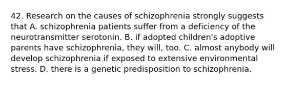 42. Research on the causes of schizophrenia strongly suggests that A. schizophrenia patients suffer from a deficiency of the neurotransmitter serotonin. B. if adopted children's adoptive parents have schizophrenia, they will, too. C. almost anybody will develop schizophrenia if exposed to extensive environmental stress. D. there is a genetic predisposition to schizophrenia.