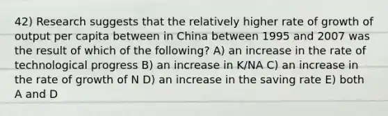 42) Research suggests that the relatively higher rate of growth of output per capita between in China between 1995 and 2007 was the result of which of the following? A) an increase in the rate of technological progress B) an increase in K/NA C) an increase in the rate of growth of N D) an increase in the saving rate E) both A and D