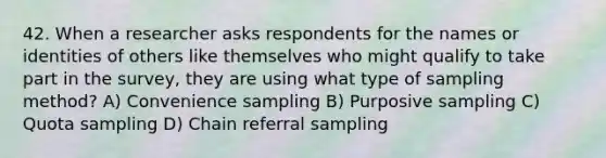 42. When a researcher asks respondents for the names or identities of others like themselves who might qualify to take part in the survey, they are using what type of sampling method? A) Convenience sampling B) Purposive sampling C) Quota sampling D) Chain referral sampling