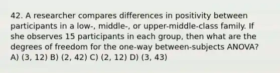 42. A researcher compares differences in positivity between participants in a low-, middle-, or upper-middle-class family. If she observes 15 participants in each group, then what are the degrees of freedom for the one-way between-subjects ANOVA? A) (3, 12) B) (2, 42) C) (2, 12) D) (3, 43)