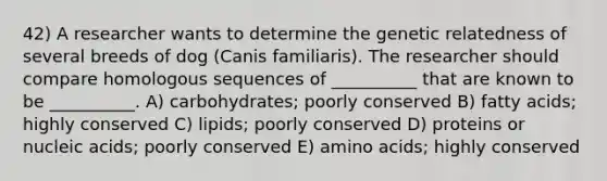 42) A researcher wants to determine the genetic relatedness of several breeds of dog (Canis familiaris). The researcher should compare homologous sequences of __________ that are known to be __________. A) carbohydrates; poorly conserved B) fatty acids; highly conserved C) lipids; poorly conserved D) proteins or nucleic acids; poorly conserved E) amino acids; highly conserved