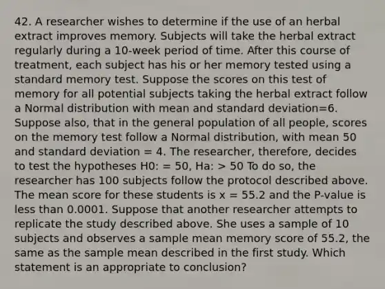 42. A researcher wishes to determine if the use of an herbal extract improves memory. Subjects will take the herbal extract regularly during a 10-week period of time. After this course of treatment, each subject has his or her memory tested using a standard memory test. Suppose the scores on this test of memory for all potential subjects taking the herbal extract follow a Normal distribution with mean and standard deviation=6. Suppose also, that in the general population of all people, scores on the memory test follow a Normal distribution, with mean 50 and standard deviation = 4. The researcher, therefore, decides to test the hypotheses H0: = 50, Ha: > 50 To do so, the researcher has 100 subjects follow the protocol described above. The mean score for these students is x = 55.2 and the P-value is less than 0.0001. Suppose that another researcher attempts to replicate the study described above. She uses a sample of 10 subjects and observes a sample mean memory score of 55.2, the same as the sample mean described in the first study. Which statement is an appropriate to conclusion?