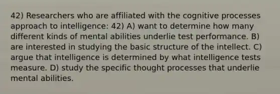 42) Researchers who are affiliated with the cognitive processes approach to intelligence: 42) A) want to determine how many different kinds of mental abilities underlie test performance. B) are interested in studying the basic structure of the intellect. C) argue that intelligence is determined by what intelligence tests measure. D) study the specific thought processes that underlie mental abilities.