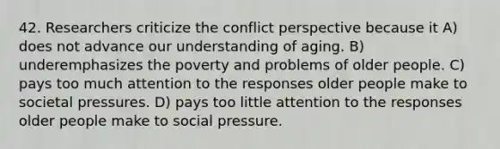 42. Researchers criticize the conflict perspective because it A) does not advance our understanding of aging. B) underemphasizes the poverty and problems of older people. C) pays too much attention to the responses older people make to societal pressures. D) pays too little attention to the responses older people make to social pressure.