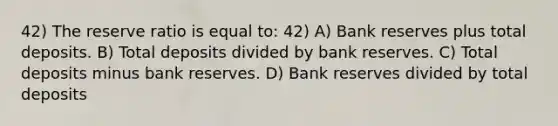 42) The reserve ratio is equal to: 42) A) Bank reserves plus total deposits. B) Total deposits divided by bank reserves. C) Total deposits minus bank reserves. D) Bank reserves divided by total deposits