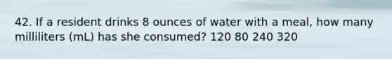 42. If a resident drinks 8 ounces of water with a meal, how many milliliters (mL) has she consumed? 120 80 240 320