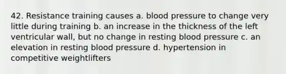 42. Resistance training causes a. blood pressure to change very little during training b. an increase in the thickness of the left ventricular wall, but no change in resting blood pressure c. an elevation in resting blood pressure d. hypertension in competitive weightlifters