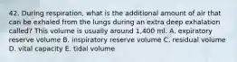 42. During respiration, what is the additional amount of air that can be exhaled from the lungs during an extra deep exhalation called? This volume is usually around 1,400 ml. A. expiratory reserve volume B. inspiratory reserve volume C. residual volume D. vital capacity E. tidal volume