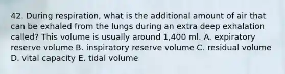 42. During respiration, what is the additional amount of air that can be exhaled from the lungs during an extra deep exhalation called? This volume is usually around 1,400 ml. A. expiratory reserve volume B. inspiratory reserve volume C. residual volume D. vital capacity E. tidal volume