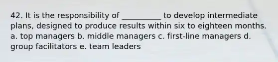 42. It is the responsibility of __________ to develop intermediate plans, designed to produce results within six to eighteen months. a. top managers b. middle managers c. first-line managers d. group facilitators e. team leaders