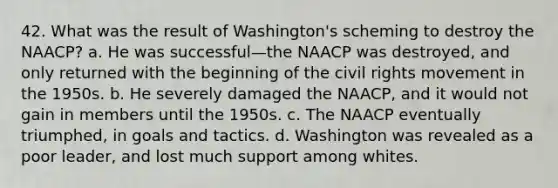 42. What was the result of Washington's scheming to destroy the NAACP? a. He was successful—the NAACP was destroyed, and only returned with the beginning of the civil rights movement in the 1950s. b. He severely damaged the NAACP, and it would not gain in members until the 1950s. c. The NAACP eventually triumphed, in goals and tactics. d. Washington was revealed as a poor leader, and lost much support among whites.