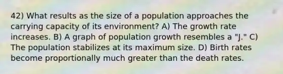 42) What results as the size of a population approaches the carrying capacity of its environment? A) The growth rate increases. B) A graph of population growth resembles a "J." C) The population stabilizes at its maximum size. D) Birth rates become proportionally much greater than the death rates.