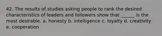 42. The results of studies asking people to rank the desired characteristics of leaders and followers show that ______ is the most desirable. a. honesty b. intelligence c. loyalty d. creativity e. cooperation