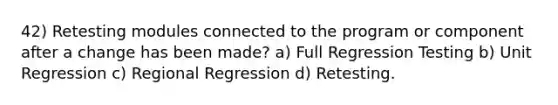 42) Retesting modules connected to the program or component after a change has been made? a) Full Regression Testing b) Unit Regression c) Regional Regression d) Retesting.