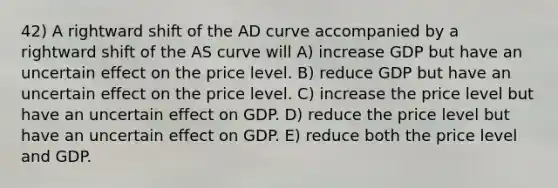 42) A rightward shift of the AD curve accompanied by a rightward shift of the AS curve will A) increase GDP but have an uncertain effect on the price level. B) reduce GDP but have an uncertain effect on the price level. C) increase the price level but have an uncertain effect on GDP. D) reduce the price level but have an uncertain effect on GDP. E) reduce both the price level and GDP.