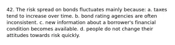 42. The risk spread on bonds fluctuates mainly because: a. taxes tend to increase over time. b. bond rating agencies are often inconsistent. c. new information about a borrower's financial condition becomes available. d. people do not change their attitudes towards risk quickly.