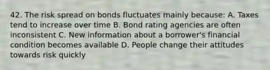 42. The risk spread on bonds fluctuates mainly because: A. Taxes tend to increase over time B. Bond rating agencies are often inconsistent C. New information about a borrower's financial condition becomes available D. People change their attitudes towards risk quickly