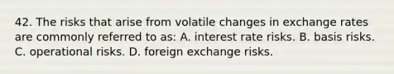 42. The risks that arise from volatile changes in exchange rates are commonly referred to as: A. interest rate risks. B. basis risks. C. operational risks. D. foreign exchange risks.