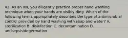 42. As an RN, you diligently practice proper hand washing technique when your hands are visibly dirty. Which of the following terms appropriately describes the type of antimicrobial control provided by hand washing with soap and water? A. sterilization B. disinfection C. decontamination D. antisepsis/degermation