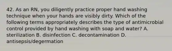 42. As an RN, you diligently practice proper hand washing technique when your hands are visibly dirty. Which of the following terms appropriately describes the type of antimicrobial control provided by hand washing with soap and water? A. sterilization B. disinfection C. decontamination D. antisepsis/degermation