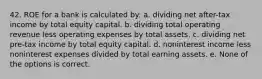 42. ROE for a bank is calculated by: a. dividing net after-tax income by total equity capital. b. dividing total operating revenue less operating expenses by total assets. c. dividing net pre-tax income by total equity capital. d. noninterest income less noninterest expenses divided by total earning assets. e. None of the options is correct.