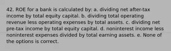 42. ROE for a bank is calculated by: a. dividing net after-tax income by total equity capital. b. dividing total operating revenue less operating expenses by total assets. c. dividing net pre-tax income by total equity capital. d. noninterest income less noninterest expenses divided by total earning assets. e. None of the options is correct.