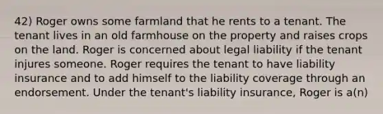 42) Roger owns some farmland that he rents to a tenant. The tenant lives in an old farmhouse on the property and raises crops on the land. Roger is concerned about legal liability if the tenant injures someone. Roger requires the tenant to have liability insurance and to add himself to the liability coverage through an endorsement. Under the tenant's liability insurance, Roger is a(n)