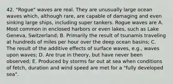 42. "Rogue" waves are real. They are unusually large ocean waves which, although rare, are capable of damaging and even sinking large ships, including super tankers. Rogue waves are A. Most common in enclosed harbors or even lakes, such as Lake Geneva, Switzerland; B. Primarily the result of tsunamis traveling at hundreds of miles per hour over the deep ocean basins; C. The result of the additive effects of surface waves, e.g., waves upon waves; D. Are true in theory, but have never been observed; E. Produced by storms far out at sea when conditions of fetch, duration and wind speed are met for a "fully developed sea".