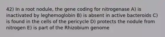 42) In a root nodule, the gene coding for nitrogenase A) is inactivated by leghemoglobin B) is absent in active bacteroids C) is found in the cells of the pericycle D) protects the nodule from nitrogen E) is part of the Rhizobium genome