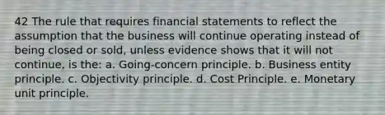 42 The rule that requires <a href='https://www.questionai.com/knowledge/kFBJaQCz4b-financial-statements' class='anchor-knowledge'>financial statements</a> to reflect the assumption that the business will continue operating instead of being closed or sold, unless evidence shows that it will not continue, is the: a. Going-concern principle. b. Business entity principle. c. Objectivity principle. d. Cost Principle. e. Monetary unit principle.